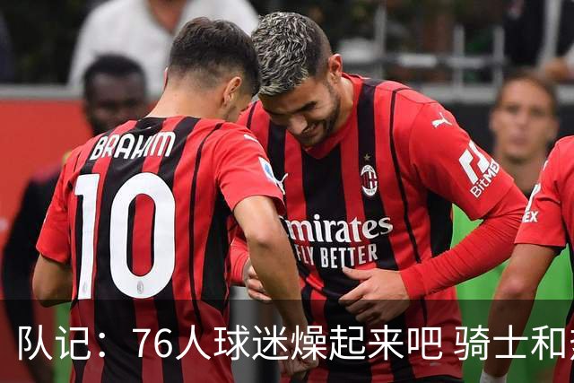 队记：76人球迷燥起来吧 骑士和热火粉丝吃不到葡萄说葡萄酸